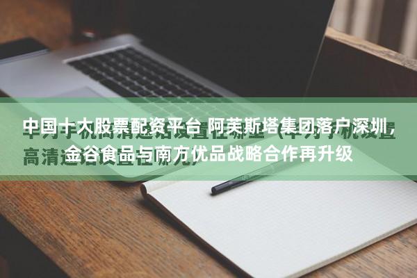 中国十大股票配资平台 阿芙斯塔集团落户深圳，金谷食品与南方优品战略合作再升级