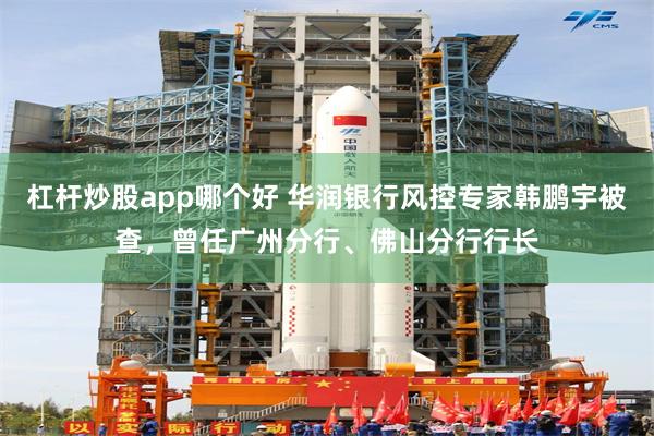 杠杆炒股app哪个好 华润银行风控专家韩鹏宇被查，曾任广州分行、佛山分行行长