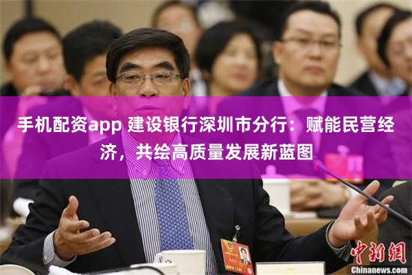 手机配资app 建设银行深圳市分行：赋能民营经济，共绘高质量发展新蓝图
