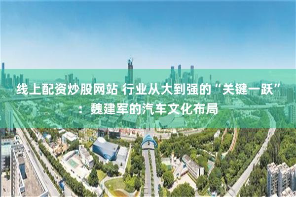 线上配资炒股网站 行业从大到强的“关键一跃”：魏建军的汽车文化布局