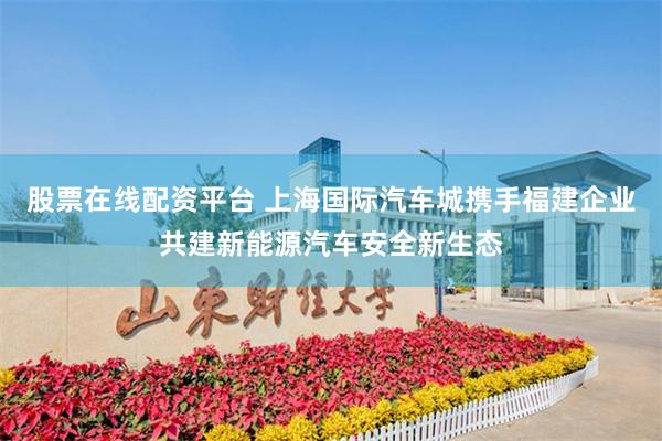 股票在线配资平台 上海国际汽车城携手福建企业共建新能源汽车安全新生态
