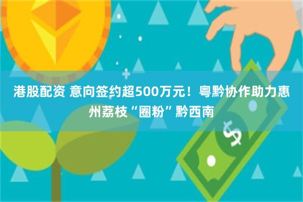 港股配资 意向签约超500万元！粤黔协作助力惠州荔枝“圈粉”黔西南