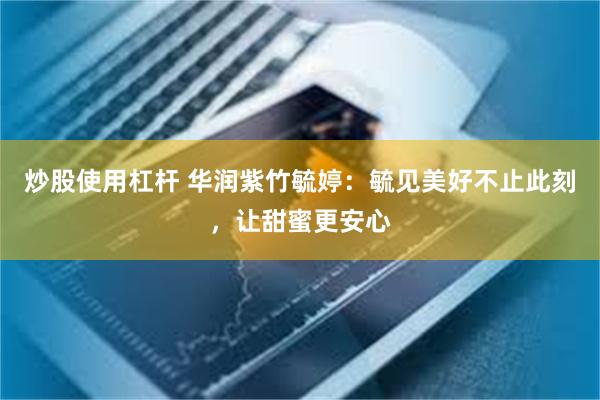 炒股使用杠杆 华润紫竹毓婷：毓见美好不止此刻，让甜蜜更安心