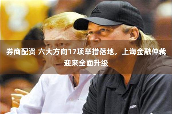 券商配资 六大方向17项举措落地，上海金融仲裁迎来全面升级