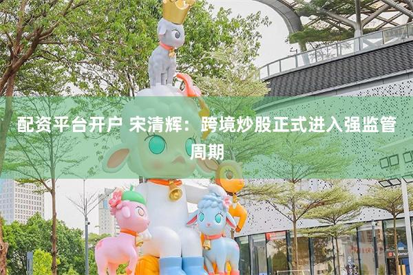 配资平台开户 宋清辉：跨境炒股正式进入强监管周期