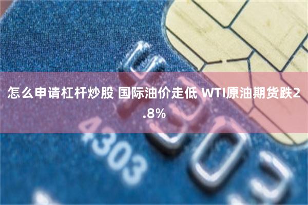 怎么申请杠杆炒股 国际油价走低 WTI原油期货跌2.8%