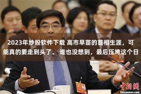 2023年炒股软件下载 高市早苗的首相生涯，可能真的要走到头了。 谁也没想到，最后压垮这个日