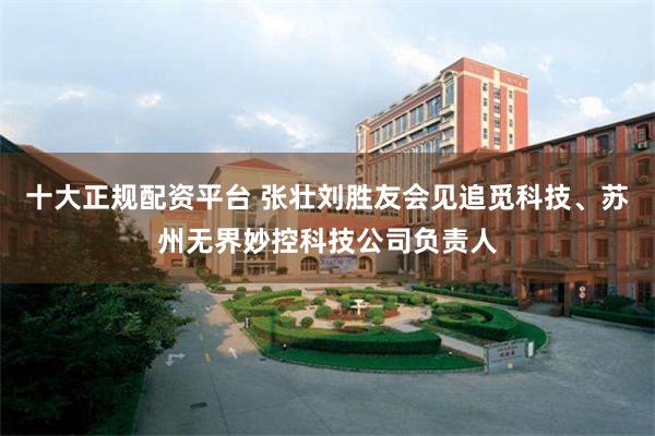 十大正规配资平台 张壮刘胜友会见追觅科技、苏州无界妙控科技公司负责人