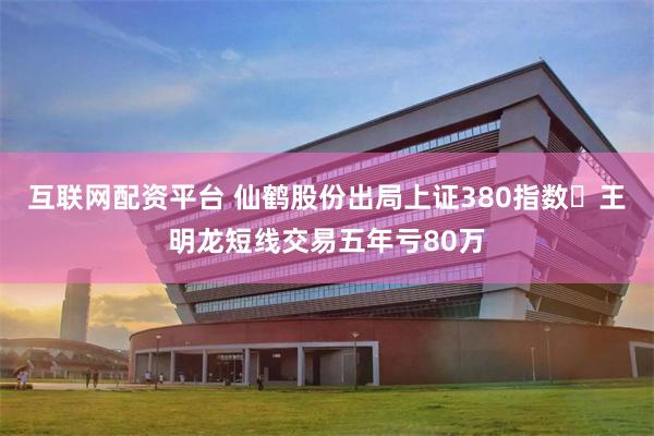 互联网配资平台 仙鹤股份出局上证380指数 王明龙短线交易五年亏80万