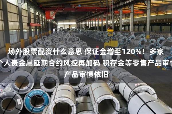场外股票配资什么意思 保证金增至120%！多家大行个人贵金属延期合约风控再加码 积存金等零售产品审慎依旧