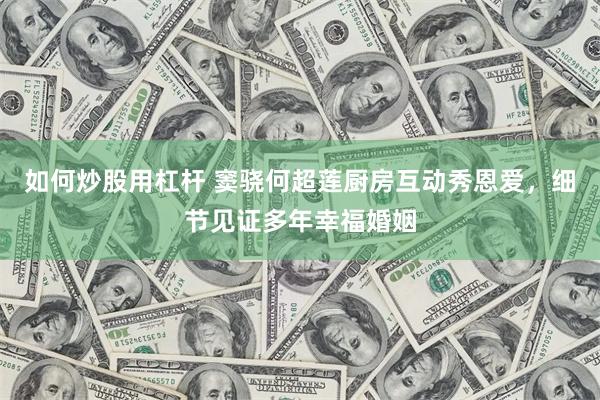 如何炒股用杠杆 窦骁何超莲厨房互动秀恩爱，细节见证多年幸福婚姻
