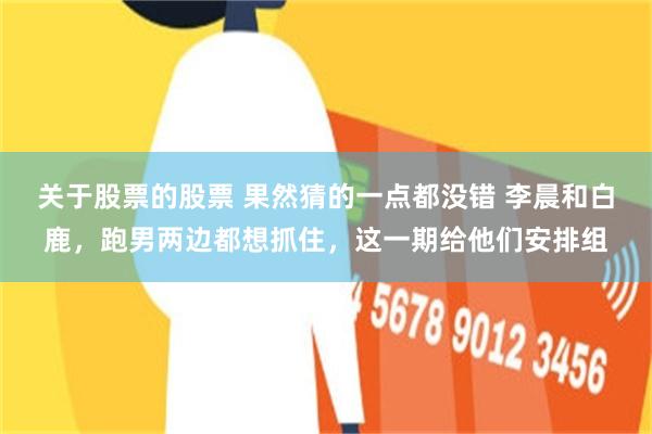 关于股票的股票 果然猜的一点都没错 李晨和白鹿，跑男两边都想抓住，这一期给他们安排组