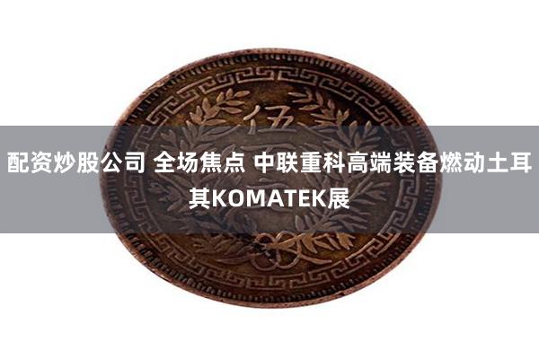 配资炒股公司 全场焦点 中联重科高端装备燃动土耳其KOMATEK展