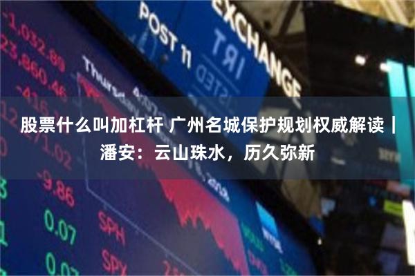 股票什么叫加杠杆 广州名城保护规划权威解读|潘安:云山珠水,历久弥新