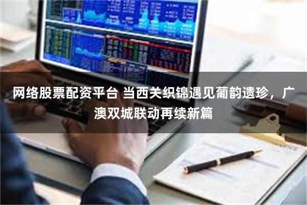 网络股票配资平台 当西关织锦遇见葡韵遗珍，广澳双城联动再续新篇