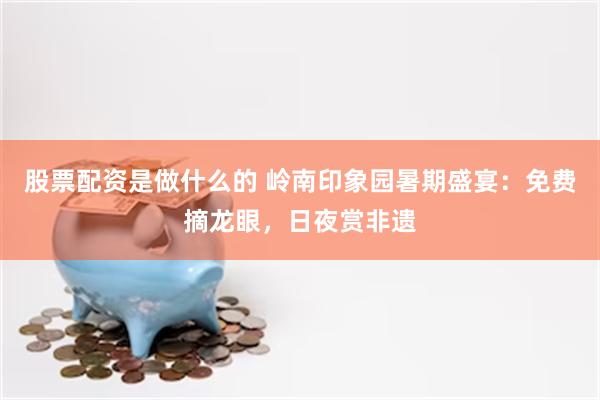 股票配资是做什么的 岭南印象园暑期盛宴：免费摘龙眼，日夜赏非遗