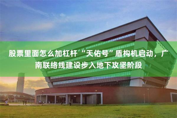 股票里面怎么加杠杆 “天佑号”盾构机启动，广南联络线建设步入地下攻坚阶段