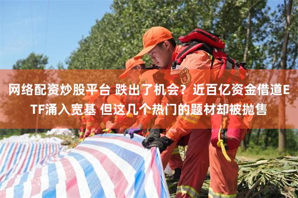 网络配资炒股平台 跌出了机会？近百亿资金借道ETF涌入宽基 但这几个热门的题材却被抛售