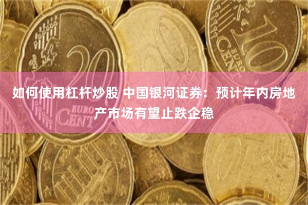 如何使用杠杆炒股 中国银河证券：预计年内房地产市场有望止跌企稳