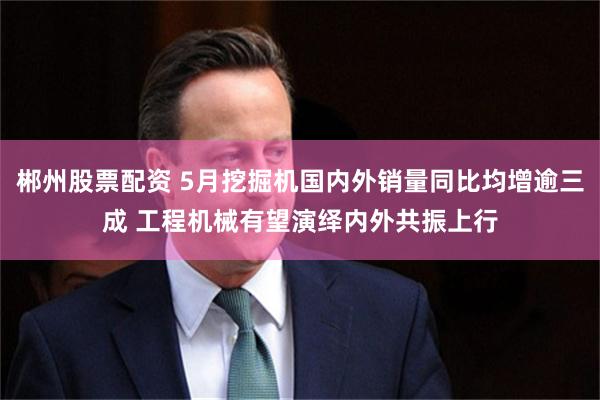 郴州股票配资 5月挖掘机国内外销量同比均增逾三成 工程机械有望演绎内外共振上行