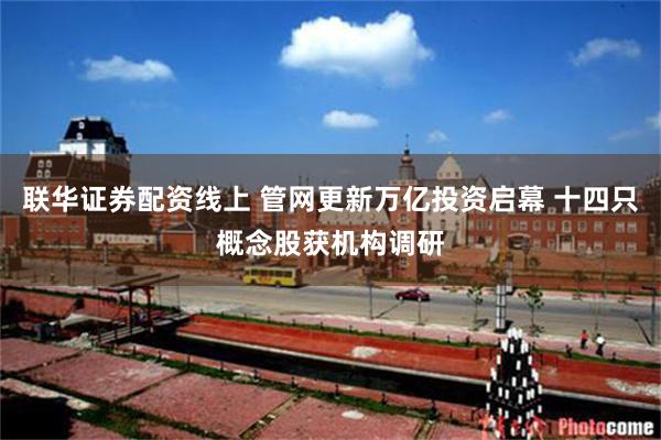 联华证券配资线上 管网更新万亿投资启幕 十四只概念股获机构调研