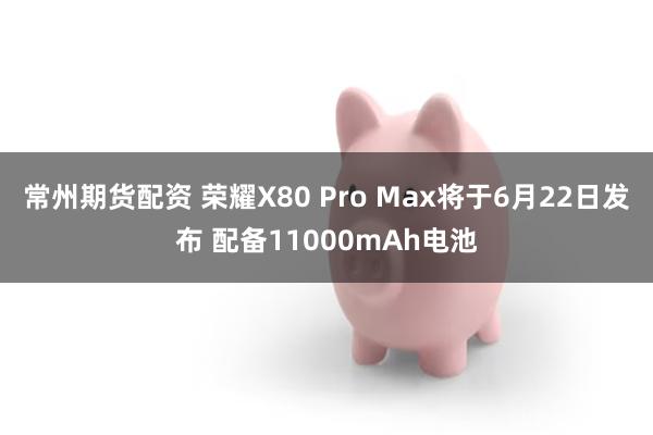 常州期货配资 荣耀X80 Pro Max将于6月22日发布 配备11000mAh电池