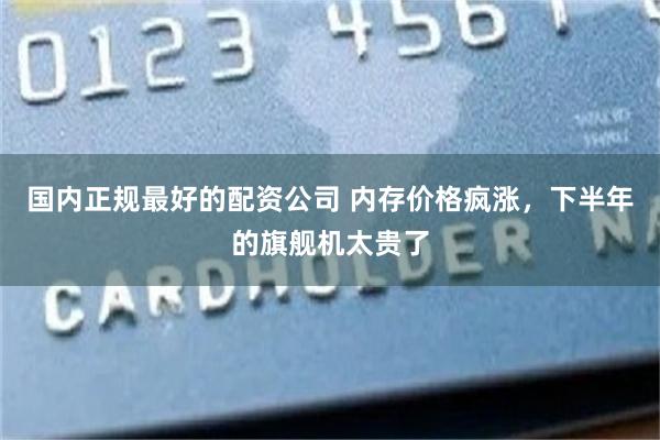 国内正规最好的配资公司 内存价格疯涨，下半年的旗舰机太贵了