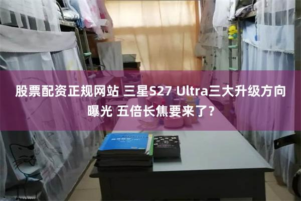 股票配资正规网站 三星S27 Ultra三大升级方向曝光 五倍长焦要来了？