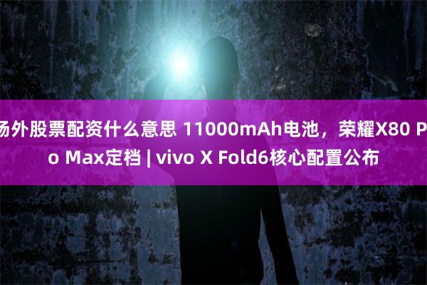 场外股票配资什么意思 11000mAh电池，荣耀X80 Pro Max定档 | vivo X Fold6核心配置公布
