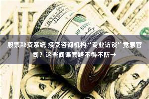 股票融资系统 接受咨询机构“专业访谈”竟惹官司？这些间谍套路不得不防→