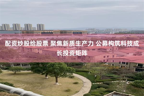 配资炒股给股票 聚焦新质生产力 公募构筑科技成长投资矩阵