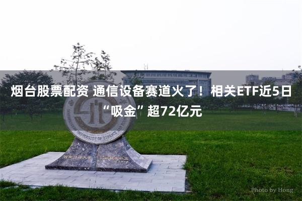 烟台股票配资 通信设备赛道火了！相关ETF近5日“吸金”超72亿元
