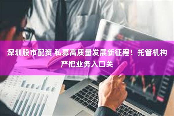 深圳股市配资 私募高质量发展新征程！托管机构严把业务入口关