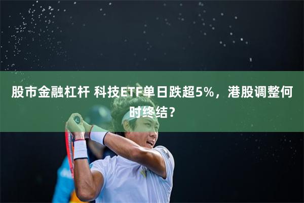 股市金融杠杆 科技ETF单日跌超5%,港股调整何时终结?