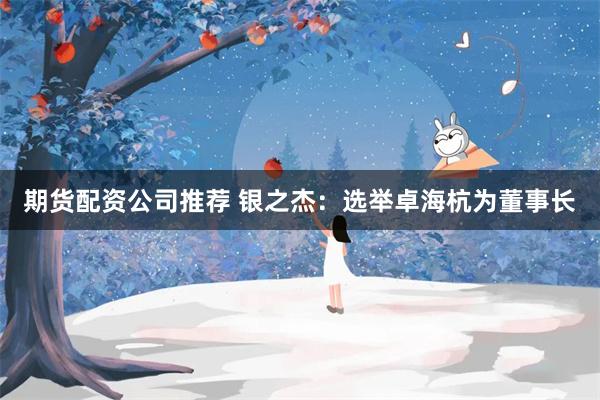 期货配资公司推荐 银之杰:选举卓海杭为董事长