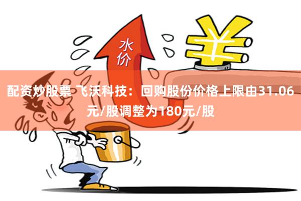 配资炒股票 飞沃科技：回购股份价格上限由31.06元/股调整为180元/股