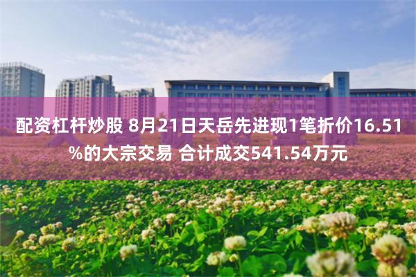 配资杠杆炒股 8月21日天岳先进现1笔折价16.51%的大宗交易 合计成交541.54万元